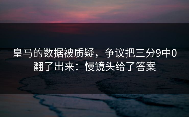 皇马的数据被质疑,争议把三分9中0翻了出来:慢镜头给了答案 皇马的数据被质疑,争议把三分9中0翻了出来:慢镜头给了答案